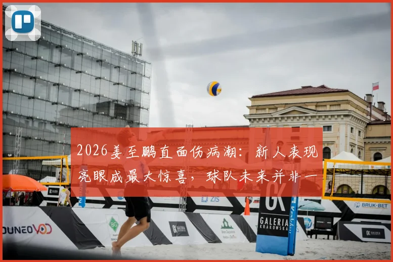 2026姜至鹏直面伤病潮：新人表现亮眼成最大惊喜，球队未来并非一无是处