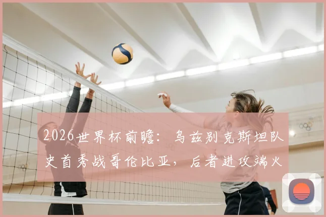 2026世界杯前瞻:乌兹别克斯坦队史首秀战哥伦比亚,后者进攻端火力全开引关注,附关键看点解析