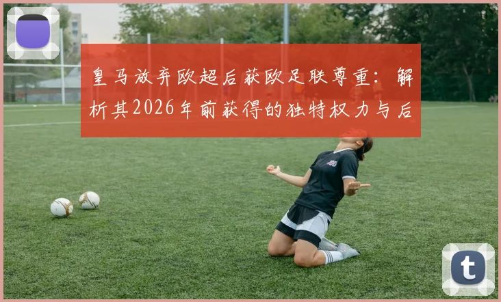皇马放弃欧超后获欧足联尊重：解析其2026年前获得的独特权力与后续影响