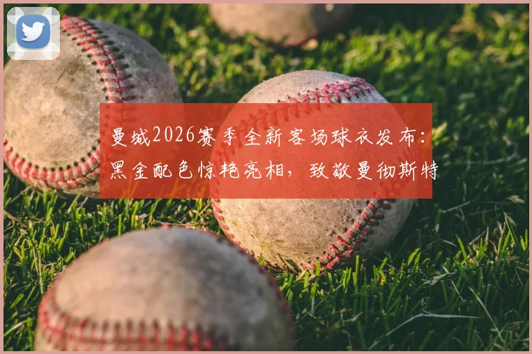 曼城2026赛季全新客场球衣发布:黑金配色惊艳亮相,致敬曼彻斯特蜜蜂精神的背后故事与购买指南