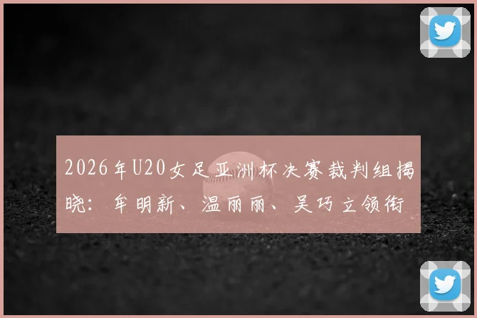 2026年U20女足亚洲杯决赛裁判组揭晓：牟明新、温丽丽、吴巧立领衔，中国裁判实力与过往执法经历全解析