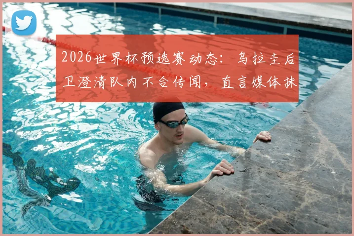 2026世界杯预选赛动态:乌拉圭后卫澄清队内不合传闻,直言媒体抹黑主帅贝尔萨