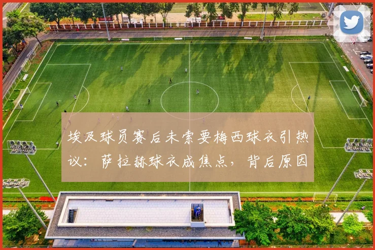 埃及球员赛后未索要梅西球衣引热议:萨拉赫球衣成焦点,背后原因与埃及足球文化深度解析