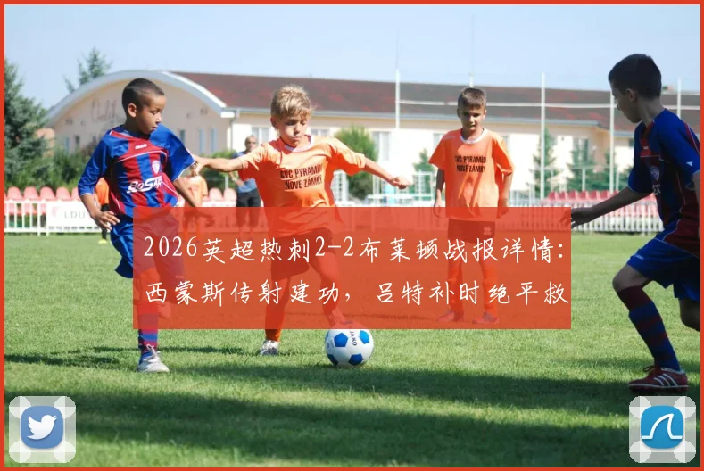 2026英超热刺2-2布莱顿战报详情:西蒙斯传射建功,吕特补时绝平救主,比赛全过程解析