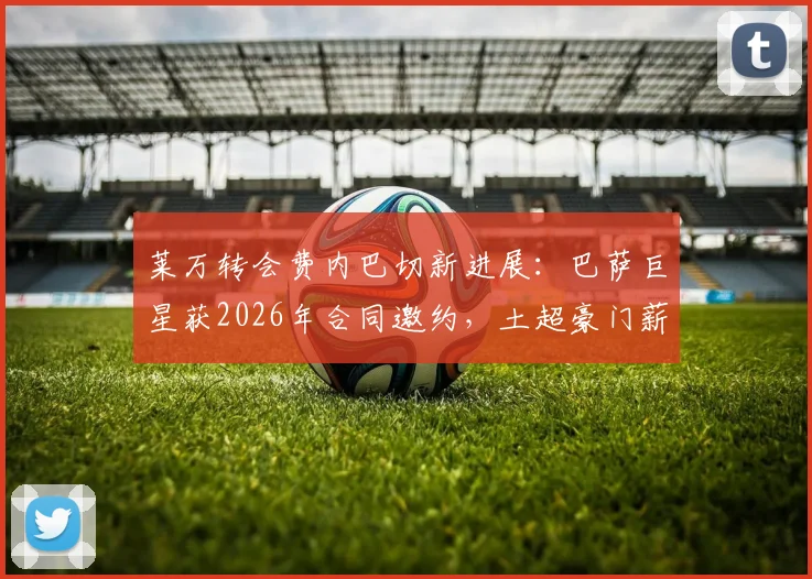 莱万转会费内巴切新进展:巴萨巨星获2026年合同邀约,土超豪门薪资与阵容规划引关注