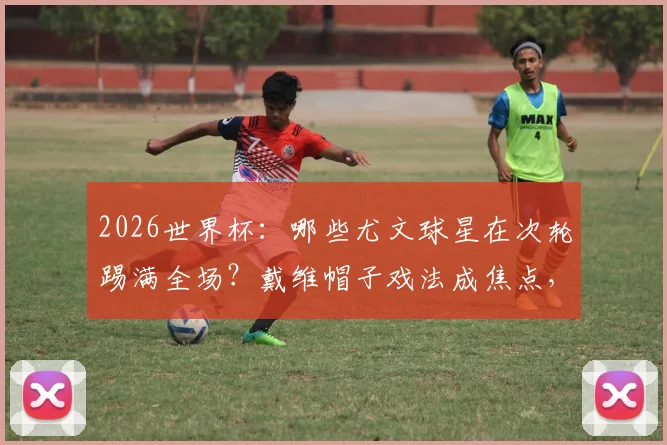 2026世界杯:哪些尤文球星在次轮踢满全场?戴维帽子戏法成焦点,完整出战分析