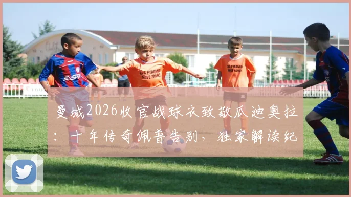 曼城2026收官战球衣致敬瓜迪奥拉：十年传奇佩普告别，独家解读纪念设计、赛前幕后与终极一战看点