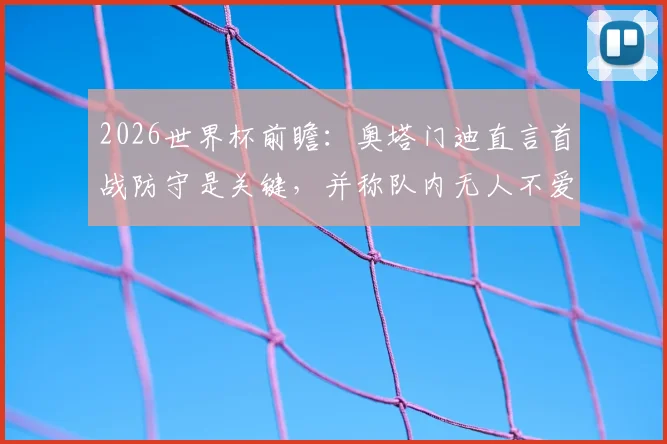 2026世界杯前瞻：奥塔门迪直言首战防守是关键，并称队内无人不爱戴梅西