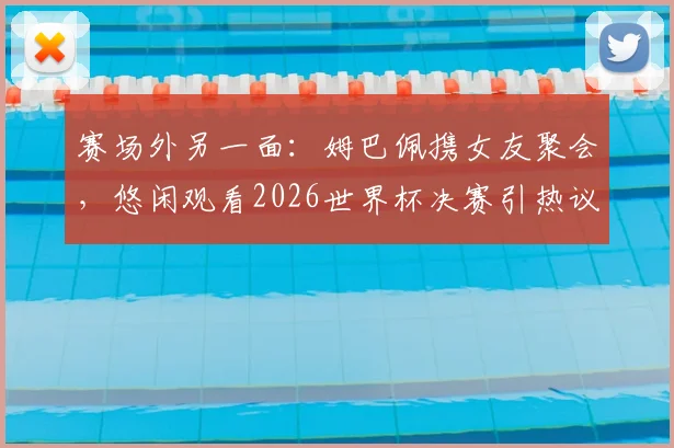 赛场外另一面：姆巴佩携女友聚会，悠闲观看2026世界杯决赛引热议