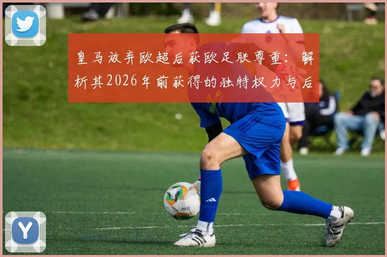 皇马放弃欧超后获欧足联尊重：解析其2026年前获得的独特权力与后续影响
