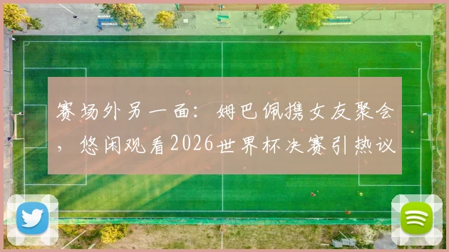 赛场外另一面：姆巴佩携女友聚会，悠闲观看2026世界杯决赛引热议