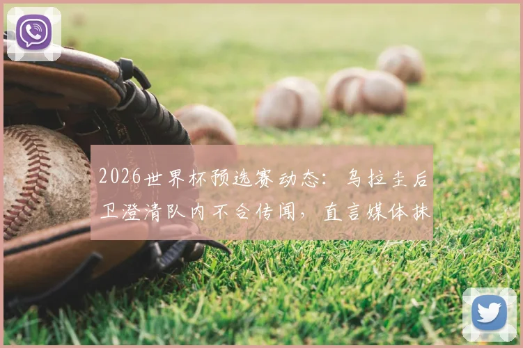 2026世界杯预选赛动态：乌拉圭后卫澄清队内不合传闻，直言媒体抹黑主帅贝尔萨