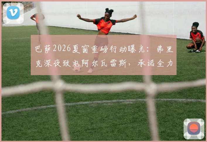 巴萨2026夏窗重磅行动曝光:弗里克深夜致电阿尔瓦雷斯,承诺全力推动“小蜘蛛”转会诺坎普