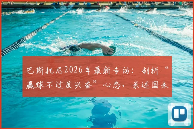 巴斯托尼2026年最新专访：剖析“赢球不过度兴奋”心态，亲述国米在其职业生涯与生命中的核心地位