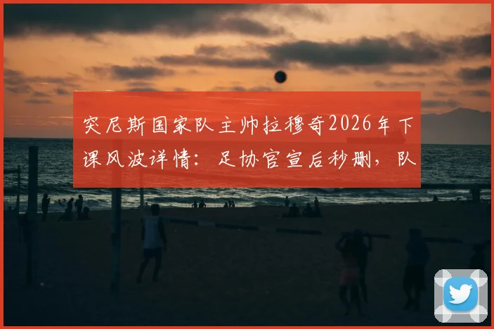 突尼斯国家队主帅拉穆奇2026年下课风波详情：足协官宣后秒删，队报披露乌龙事件始末