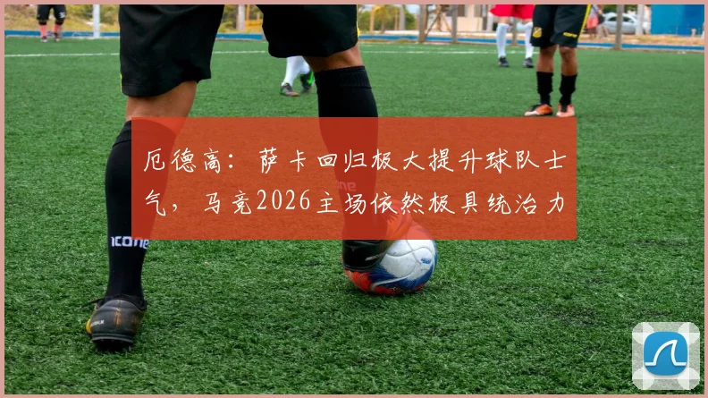 厄德高：萨卡回归极大提升球队士气，马竞2026主场依然极具统治力，球迷如何分析双方竞技状态？