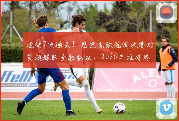 连续7次通关！恩里克欧冠淘汰赛对英超球队全胜秘诀，2026年谁将终结这一纪录？
