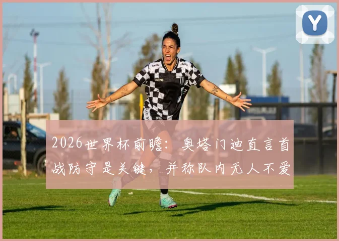 2026世界杯前瞻:奥塔门迪直言首战防守是关键,并称队内无人不爱戴梅西