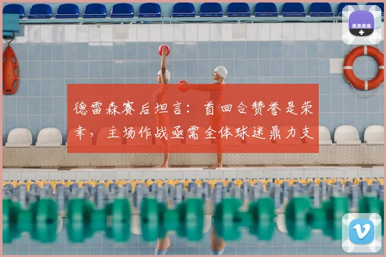 德雷森赛后坦言：首回合赞誉是荣幸，主场作战亟需全体球迷鼎力支持，解析其关键作用