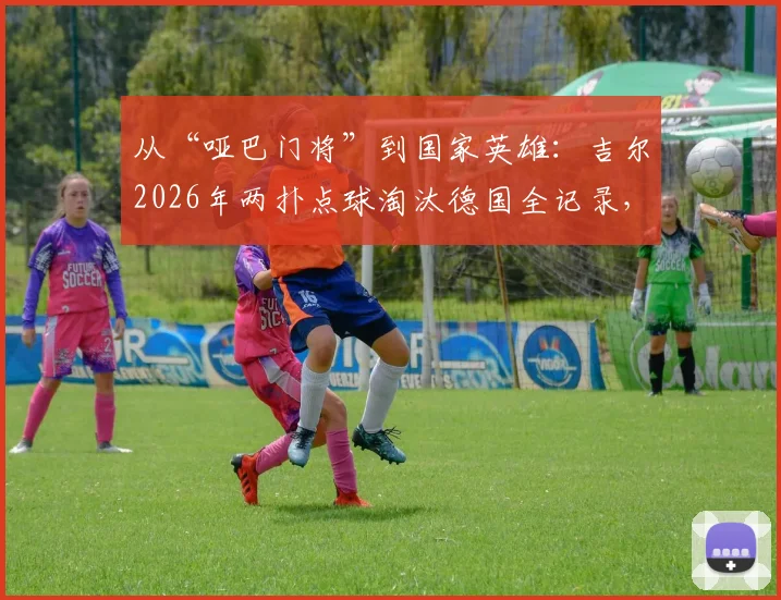 从“哑巴门将”到国家英雄：吉尔2026年两扑点球淘汰德国全记录，深度解析其逆袭之路