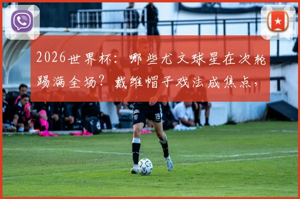 2026世界杯：哪些尤文球星在次轮踢满全场？戴维帽子戏法成焦点，完整出战分析