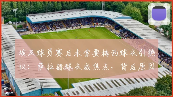 埃及球员赛后未索要梅西球衣引热议:萨拉赫球衣成焦点,背后原因与埃及足球文化深度解析