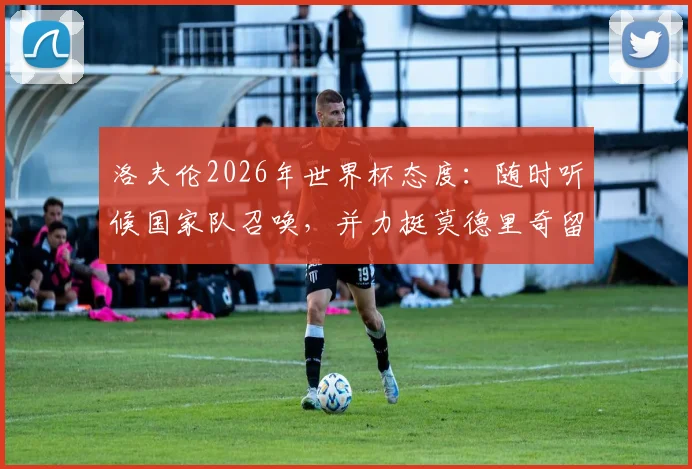 洛夫伦2026年世界杯态度:随时听候国家队召唤,并力挺莫德里奇留队,克罗地亚黄金一代何去何从?
