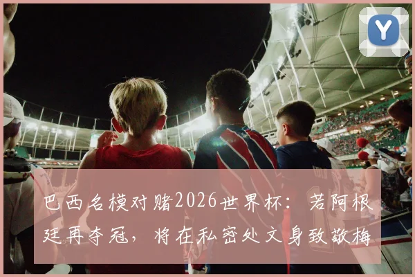巴西名模对赌2026世界杯：若阿根廷再夺冠，将在私密处文身致敬梅西，引爆社交媒体热议