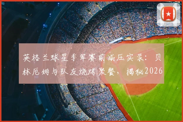 英格兰球星季军赛前减压实录：贝林厄姆与队友烧烤聚餐，揭秘2026大赛前球员心态放松的实用方法