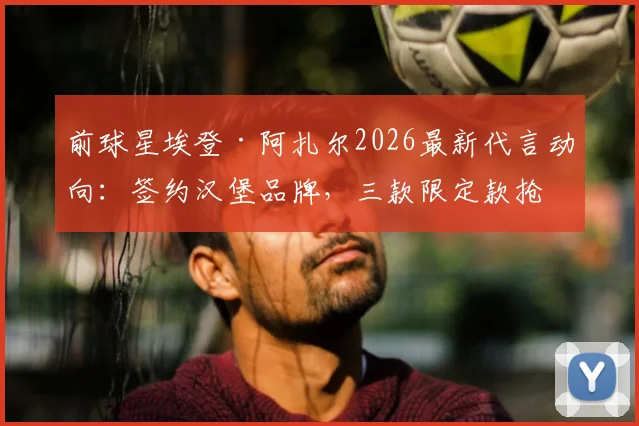 前球星埃登·阿扎尔2026最新代言动向：签约汉堡品牌，三款限定款抢先看与购买指南