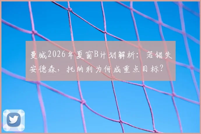 曼城2026年夏窗B计划解析:若错失安德森,托纳利为何成重点目标?附转会可能性深度分析
