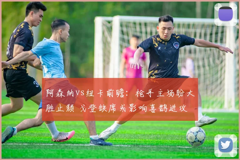 阿森纳vs纽卡前瞻：枪手主场盼大胜止颓 戈登缺席或影响喜鹊进攻