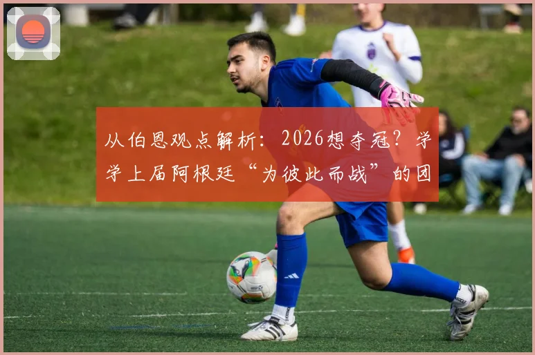 从伯恩观点解析:2026想夺冠?学学上届阿根廷“为彼此而战”的团队哲学