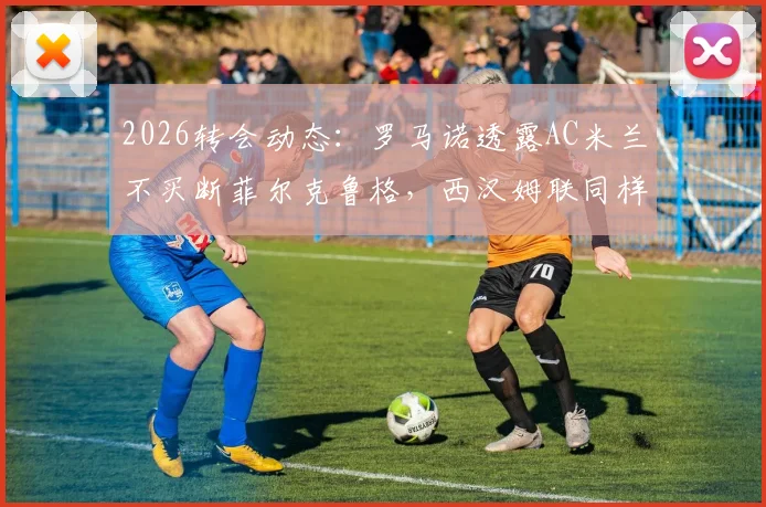 2026转会动态:罗马诺透露AC米兰不买断菲尔克鲁格,西汉姆联同样不留用,前锋未来去向深度分析