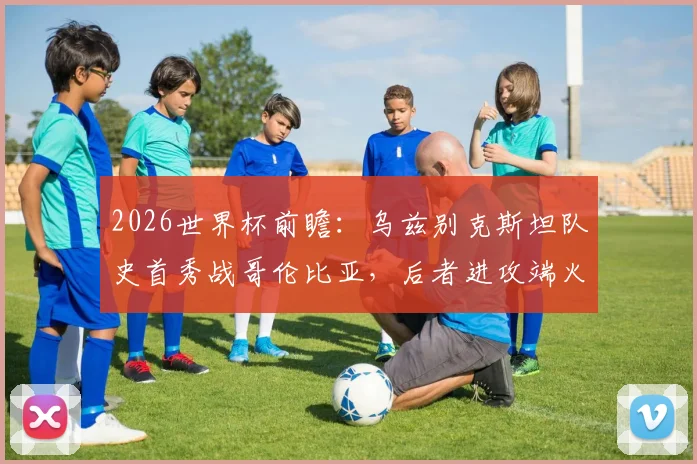 2026世界杯前瞻:乌兹别克斯坦队史首秀战哥伦比亚,后者进攻端火力全开引关注,附关键看点解析