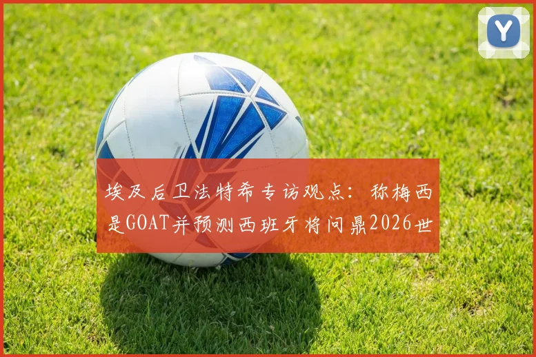 埃及后卫法特希专访观点:称梅西是GOAT并预测西班牙将问鼎2026世界杯,背后逻辑与球队前景深度分析