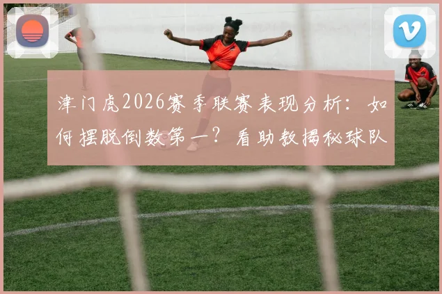 津门虎2026赛季联赛表现分析:如何摆脱倒数第一?看助教揭秘球队取胜潜力与关键动力