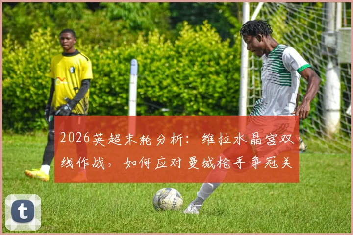 2026英超末轮分析：维拉水晶宫双线作战，如何应对曼城枪手争冠关键战？