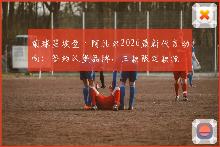 前球星埃登·阿扎尔2026最新代言动向：签约汉堡品牌，三款限定款抢先看与购买指南