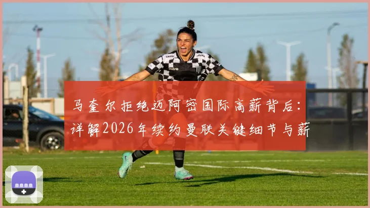 马奎尔拒绝迈阿密国际高薪背后:详解2026年续约曼联关键细节与薪资考量