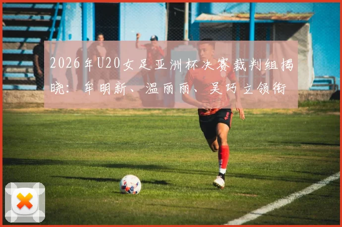 2026年U20女足亚洲杯决赛裁判组揭晓：牟明新、温丽丽、吴巧立领衔，中国裁判实力与过往执法经历全解析