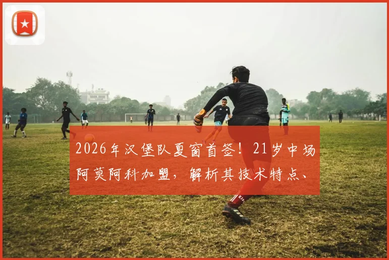 2026年汉堡队夏窗首签！21岁中场阿莫阿科加盟，解析其技术特点、球衣号码与转会费详情