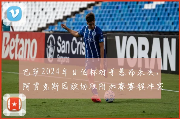 巴萨2024年甘伯杯对手悬而未决，阿贾克斯因欧协联附加赛赛程冲突无奈退出