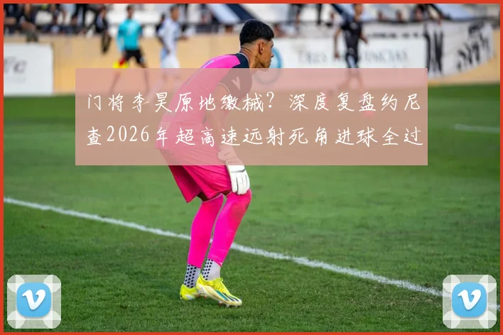 门将李昊原地缴械？深度复盘约尼查2026年超高速远射死角进球全过程与防守问题
