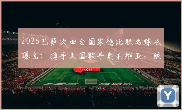 2026巴萨次回合国家德比联名球衣曝光:携手美国歌手奥利维亚,限量版设计引热议
