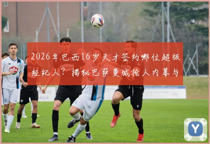 2026年巴西16岁天才签约哪位超级经纪人？揭秘巴萨曼城抢人内幕与未来新星评估
