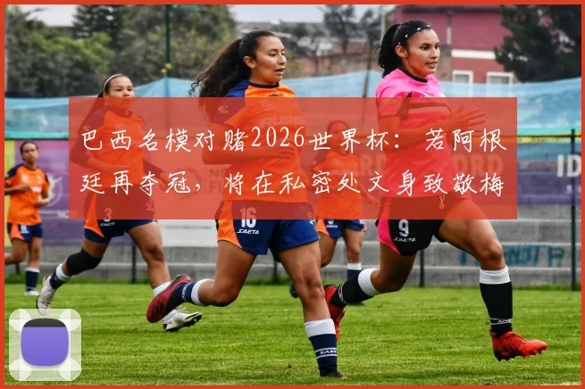 巴西名模对赌2026世界杯：若阿根廷再夺冠，将在私密处文身致敬梅西，引爆社交媒体热议