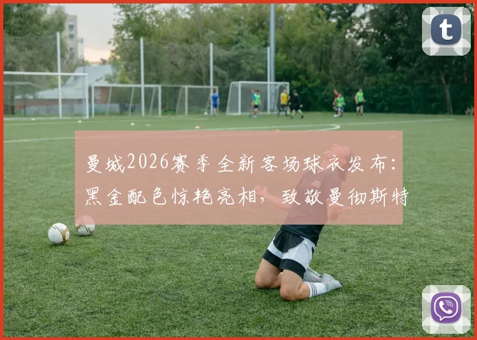 曼城2026赛季全新客场球衣发布：黑金配色惊艳亮相，致敬曼彻斯特蜜蜂精神的背后故事与购买指南