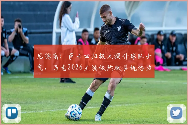 厄德高：萨卡回归极大提升球队士气，马竞2026主场依然极具统治力，球迷如何分析双方竞技状态？