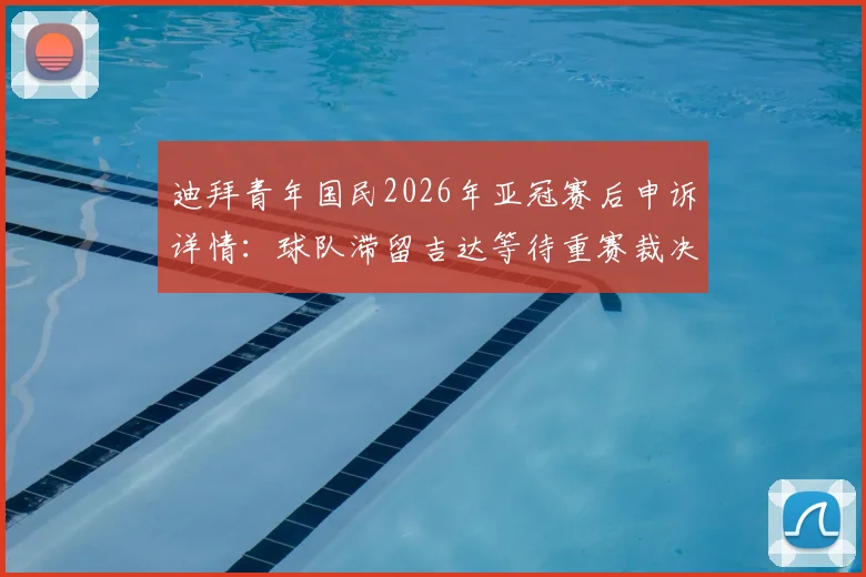 迪拜青年国民2026年亚冠赛后申诉详情:球队滞留吉达等待重赛裁决,亚足联处理流程深度解析